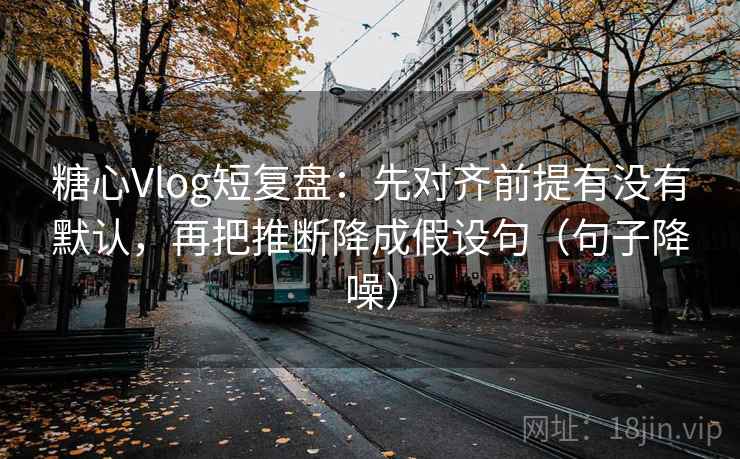 糖心Vlog短复盘：先对齐前提有没有默认，再把推断降成假设句（句子降噪）