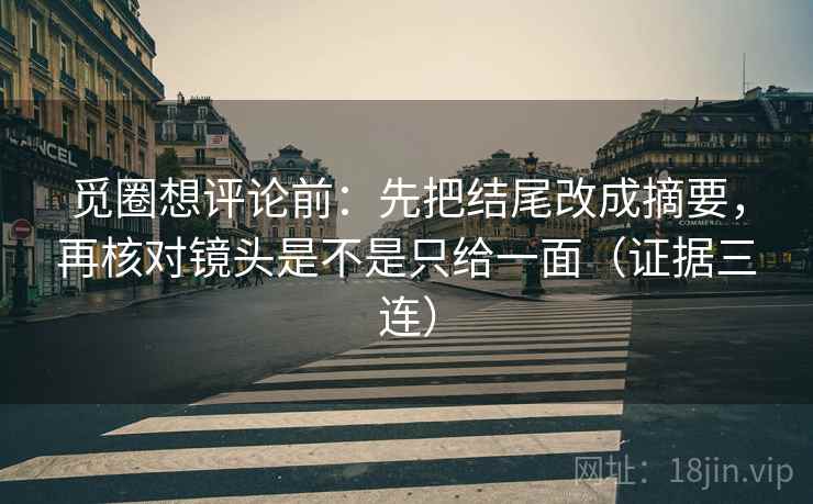 觅圈想评论前：先把结尾改成摘要，再核对镜头是不是只给一面（证据三连）