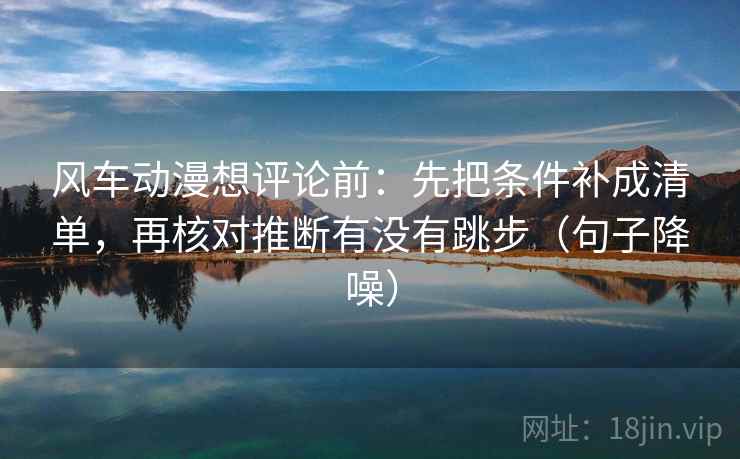 风车动漫想评论前：先把条件补成清单，再核对推断有没有跳步（句子降噪）