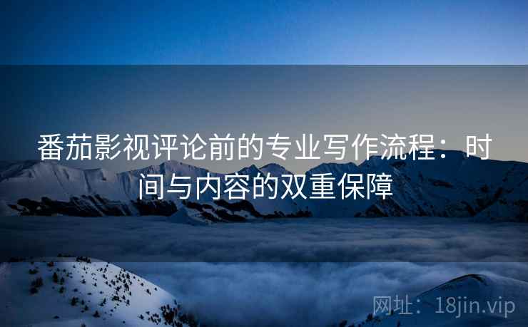 番茄影视评论前的专业写作流程：时间与内容的双重保障