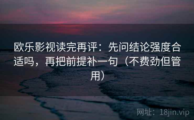 欧乐影视读完再评:先问结论强度合适吗,再把前提补一句(不费劲但管用) 欧乐影视读完再评:先问结论强度合适吗,再把前提补一句(不费劲但管用)