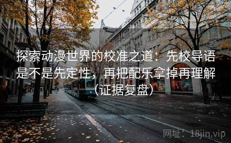 探索动漫世界的校准之道:先校导语是不是先定性,再把配乐拿掉再理解(证据复盘) 探索动漫世界的校准之道:先校导语是不是先定性,再把配乐拿掉再理解(证据复盘)