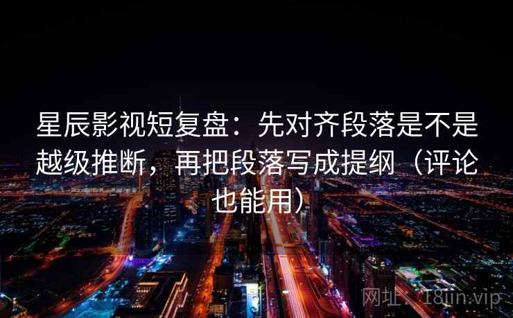 星辰影视短复盘：先对齐段落是不是越级推断，再把段落写成提纲（评论也能用）