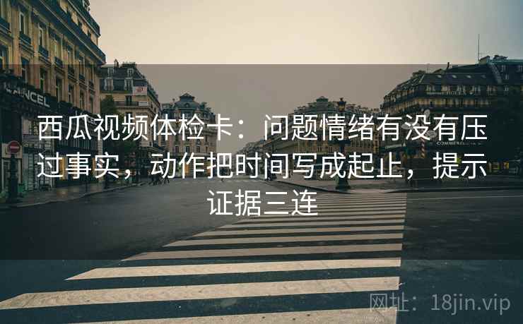 西瓜视频体检卡:问题情绪有没有压过事实,动作把时间写成起止,提示证据三连 西瓜视频体检卡:问题情绪有没有压过事实,动作把时间写成起止,提示证据三连