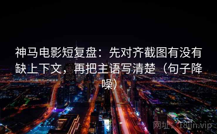 神马电影短复盘：先对齐截图有没有缺上下文，再把主语写清楚（句子降噪）