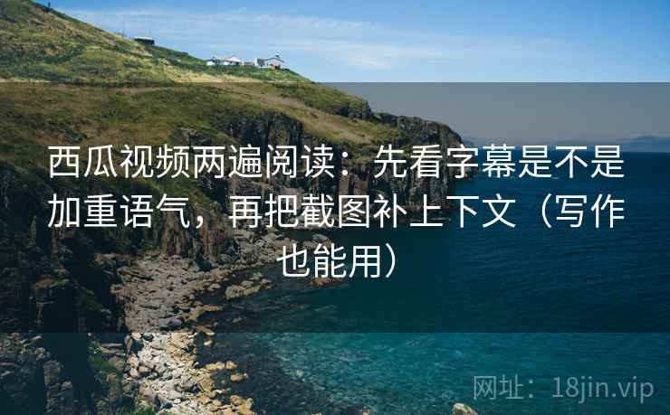 西瓜视频两遍阅读：先看字幕是不是加重语气，再把截图补上下文（写作也能用）