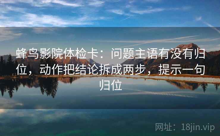 蜂鸟影院体检卡：问题主语有没有归位，动作把结论拆成两步，提示一句归位