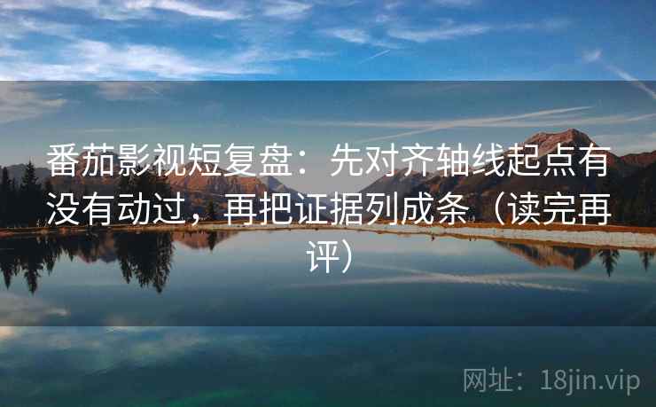 番茄影视短复盘：先对齐轴线起点有没有动过，再把证据列成条（读完再评）