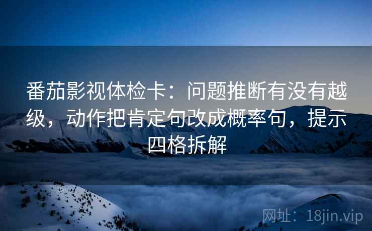 番茄影视体检卡：问题推断有没有越级，动作把肯定句改成概率句，提示四格拆解