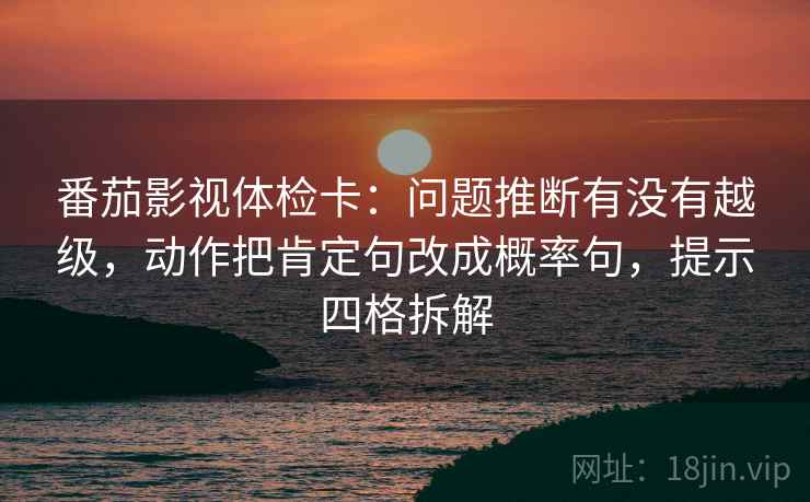 番茄影视体检卡：问题推断有没有越级，动作把肯定句改成概率句，提示四格拆解