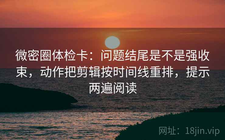 微密圈体检卡：问题结尾是不是强收束，动作把剪辑按时间线重排，提示两遍阅读