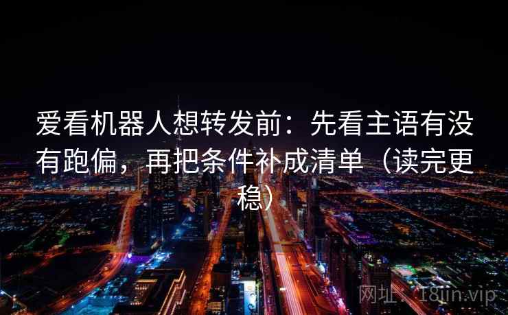 爱看机器人想转发前：先看主语有没有跑偏，再把条件补成清单（读完更稳）