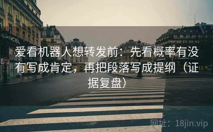 爱看机器人想转发前：先看概率有没有写成肯定，再把段落写成提纲（证据复盘）
