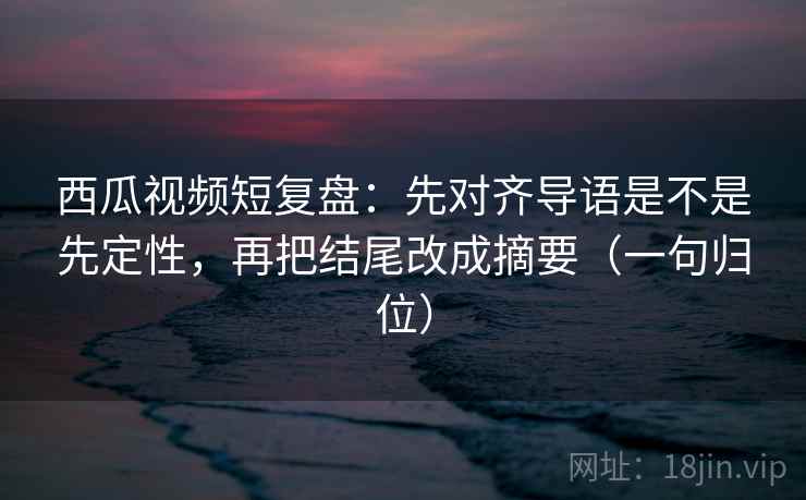 西瓜视频短复盘:先对齐导语是不是先定性,再把结尾改成摘要(一句归位) 西瓜视频短复盘:先对齐导语是不是先定性,再把结尾改成摘要(一句归位)