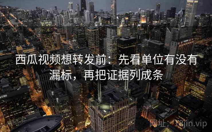 西瓜视频想转发前：先看单位有没有漏标，再把证据列成条