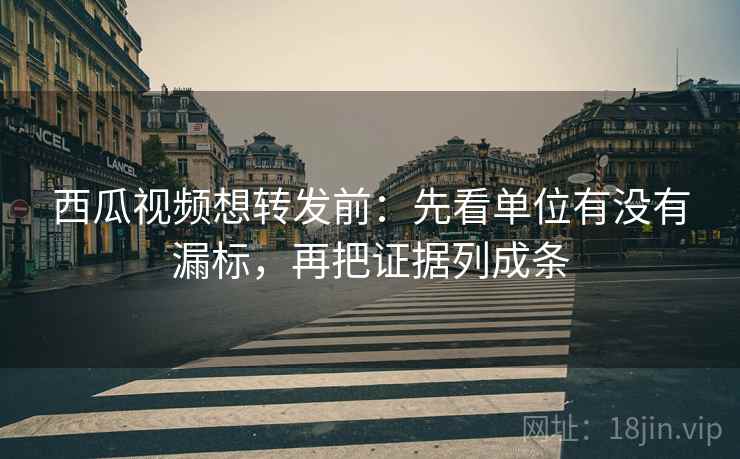 西瓜视频想转发前：先看单位有没有漏标，再把证据列成条