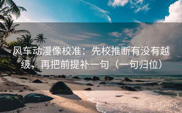 风车动漫像校准：先校推断有没有越级，再把前提补一句（一句归位）