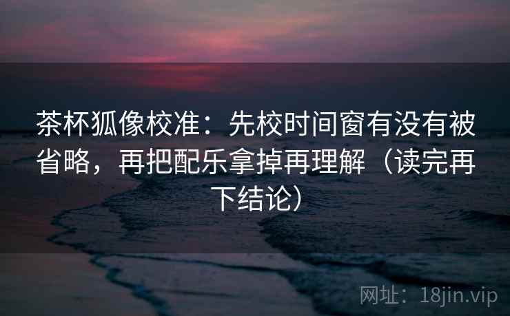 茶杯狐像校准：先校时间窗有没有被省略，再把配乐拿掉再理解（读完再下结论）