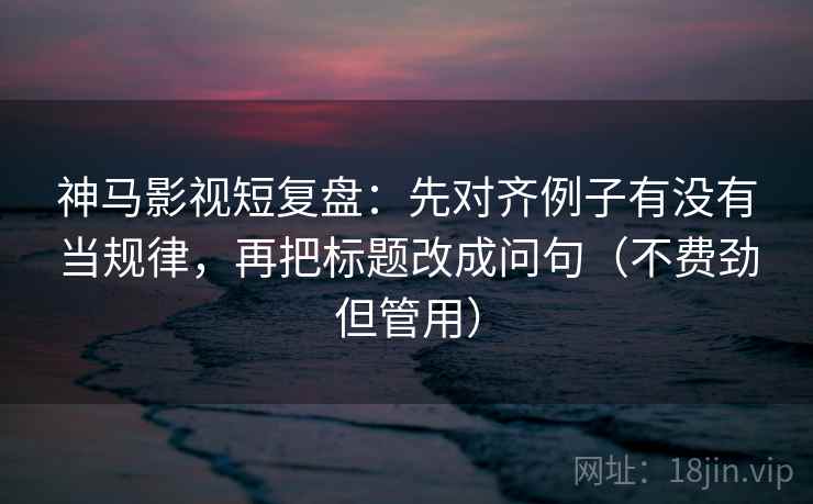 神马影视短复盘：先对齐例子有没有当规律，再把标题改成问句（不费劲但管用）