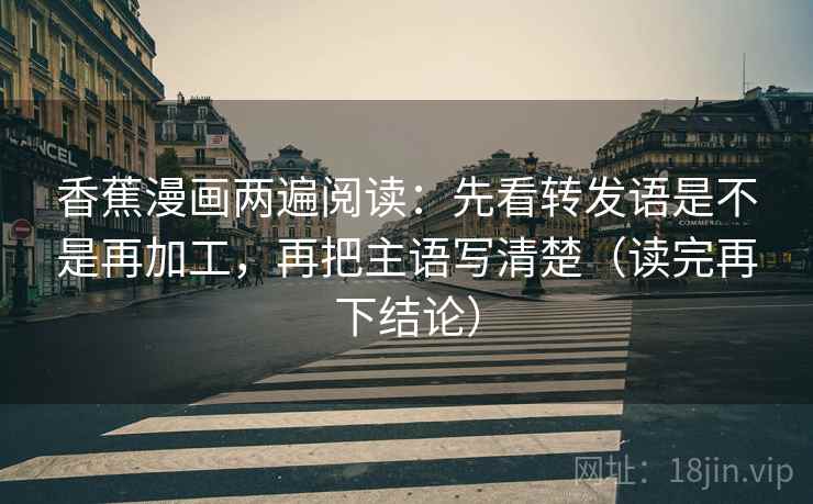 香蕉漫画两遍阅读：先看转发语是不是再加工，再把主语写清楚（读完再下结论）
