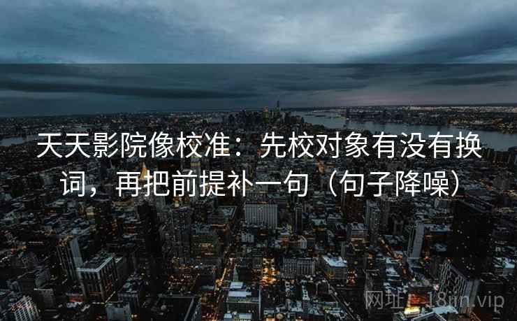 天天影院像校准：先校对象有没有换词，再把前提补一句（句子降噪）