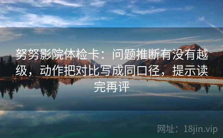 努努影院体检卡：问题推断有没有越级，动作把对比写成同口径，提示读完再评
