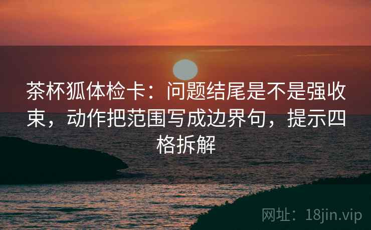 茶杯狐体检卡：问题结尾是不是强收束，动作把范围写成边界句，提示四格拆解