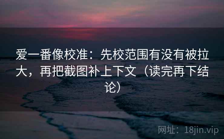 爱一番像校准：先校范围有没有被拉大，再把截图补上下文（读完再下结论）