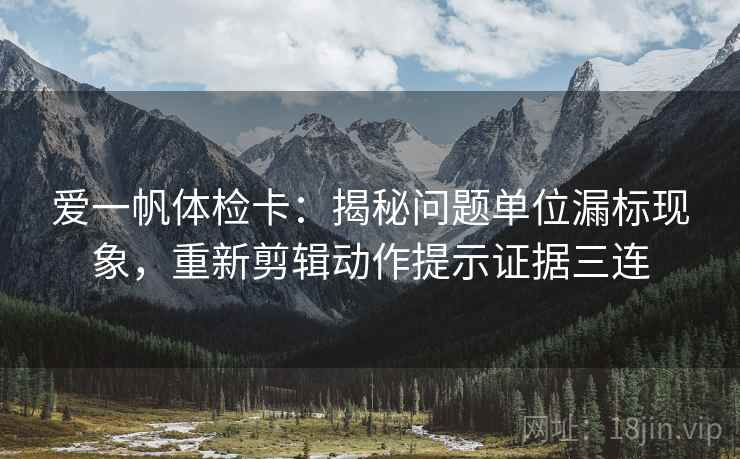 爱一帆体检卡：揭秘问题单位漏标现象，重新剪辑动作提示证据三连