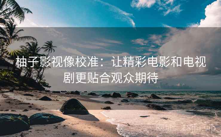 柚子影视像校准：让精彩电影和电视剧更贴合观众期待
