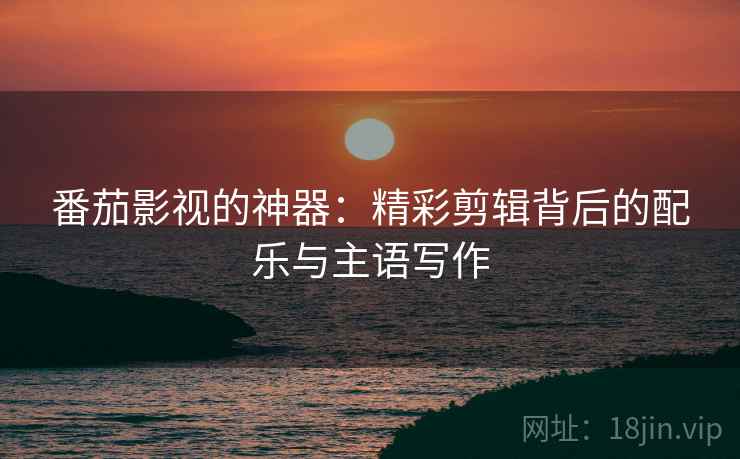 番茄影视的神器：精彩剪辑背后的配乐与主语写作