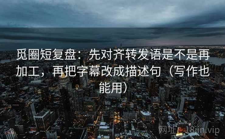 觅圈短复盘：先对齐转发语是不是再加工，再把字幕改成描述句（写作也能用）