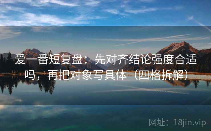 爱一番短复盘：先对齐结论强度合适吗，再把对象写具体（四格拆解）