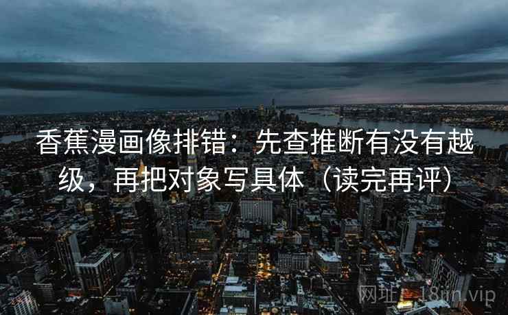 香蕉漫画像排错：先查推断有没有越级，再把对象写具体（读完再评）