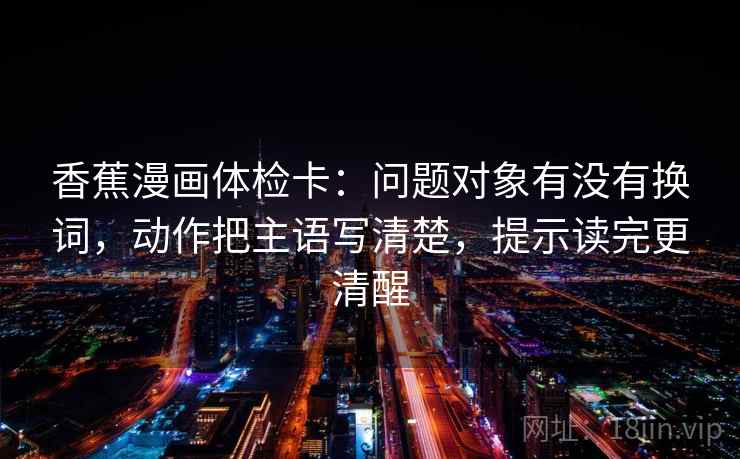香蕉漫画体检卡：问题对象有没有换词，动作把主语写清楚，提示读完更清醒