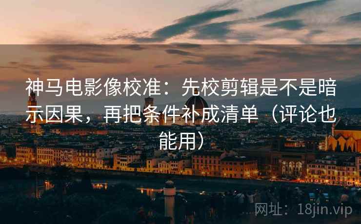 神马电影像校准：先校剪辑是不是暗示因果，再把条件补成清单（评论也能用）