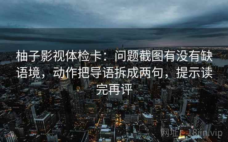 柚子影视体检卡：问题截图有没有缺语境，动作把导语拆成两句，提示读完再评