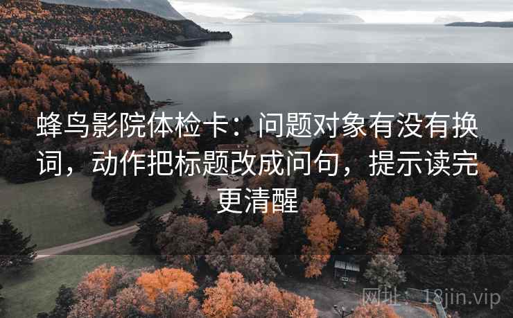 蜂鸟影院体检卡：问题对象有没有换词，动作把标题改成问句，提示读完更清醒