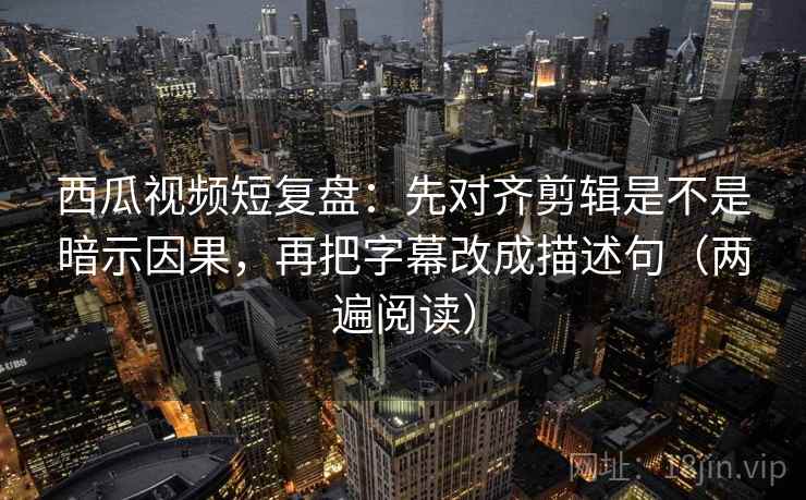 西瓜视频短复盘：先对齐剪辑是不是暗示因果，再把字幕改成描述句（两遍阅读）