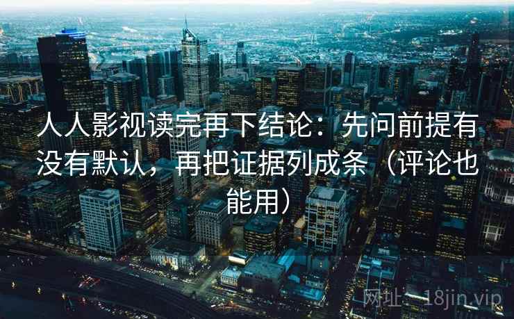 人人影视读完再下结论：先问前提有没有默认，再把证据列成条（评论也能用）