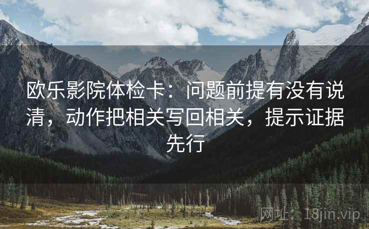 欧乐影院体检卡：问题前提有没有说清，动作把相关写回相关，提示证据先行