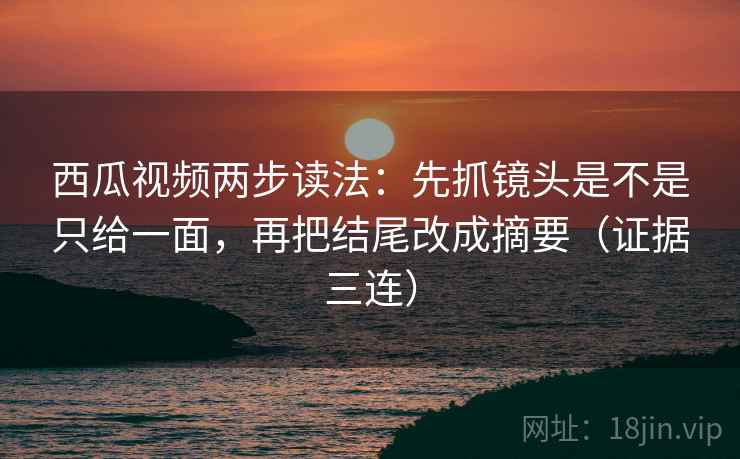西瓜视频两步读法：先抓镜头是不是只给一面，再把结尾改成摘要（证据三连）