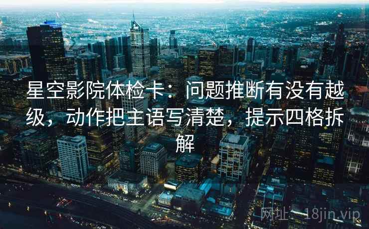 星空影院体检卡：问题推断有没有越级，动作把主语写清楚，提示四格拆解