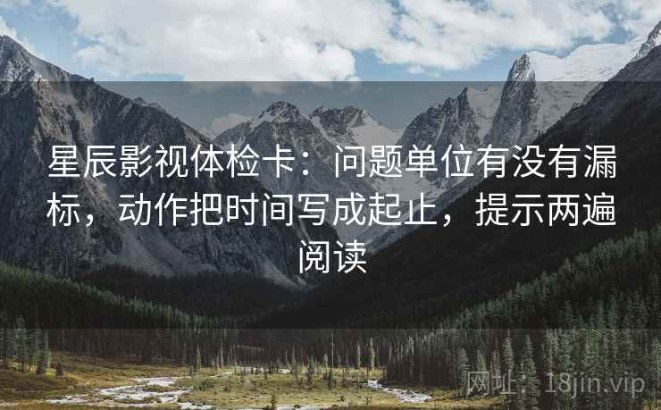 星辰影视体检卡：问题单位有没有漏标，动作把时间写成起止，提示两遍阅读