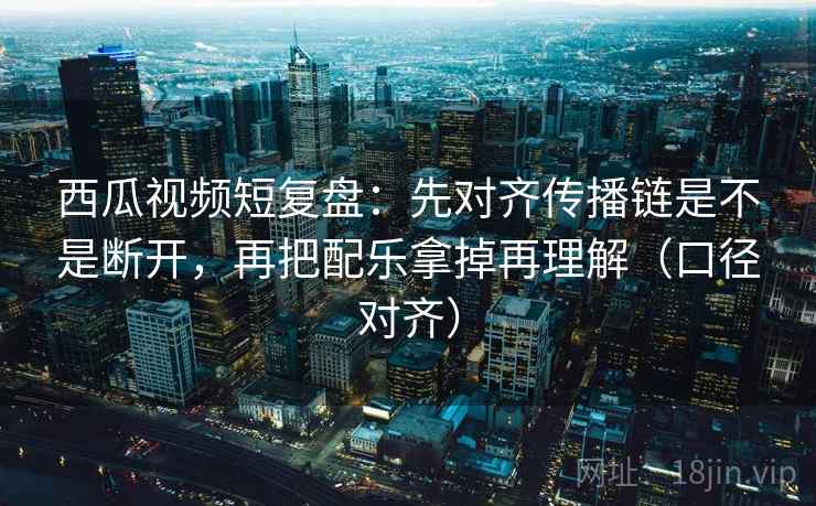 西瓜视频短复盘：先对齐传播链是不是断开，再把配乐拿掉再理解（口径对齐）