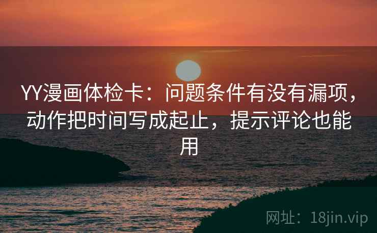 YY漫画体检卡：问题条件有没有漏项，动作把时间写成起止，提示评论也能用