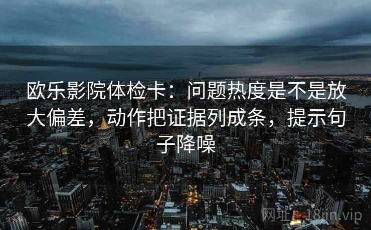 欧乐影院体检卡：问题热度是不是放大偏差，动作把证据列成条，提示句子降噪