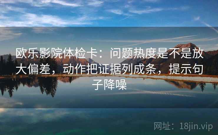 欧乐影院体检卡：问题热度是不是放大偏差，动作把证据列成条，提示句子降噪