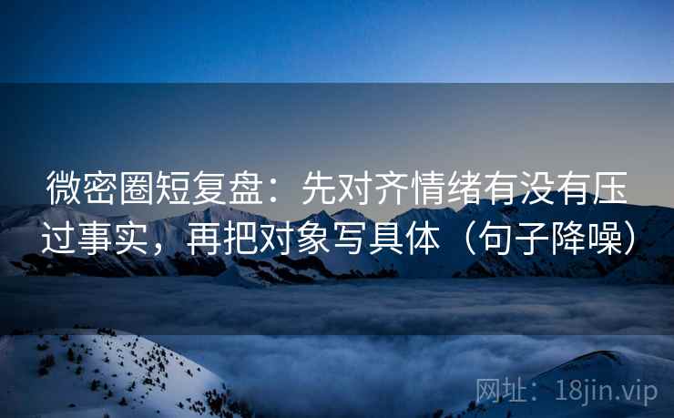 微密圈短复盘：先对齐情绪有没有压过事实，再把对象写具体（句子降噪）